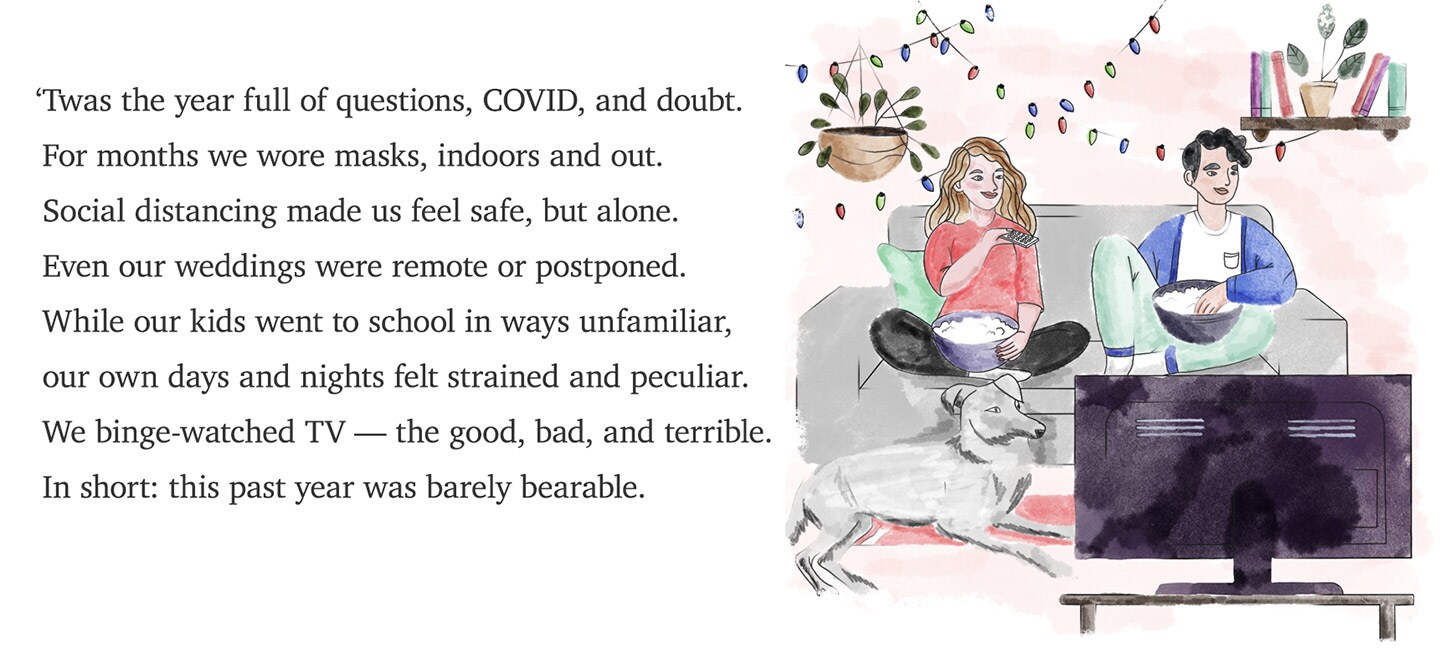 'Twas the year full of questions, COVID, and doubt. For months we wore masks, indoors and out. Social distancing made us feel safe, but alone. Even our weddings were remote or postponed. While our kids went to school in ways unfamiliar, our own days and nights felt strained and peculiar. We binge-watched TV — the good, bad, and terrible. In short: this past year was barely bearable.