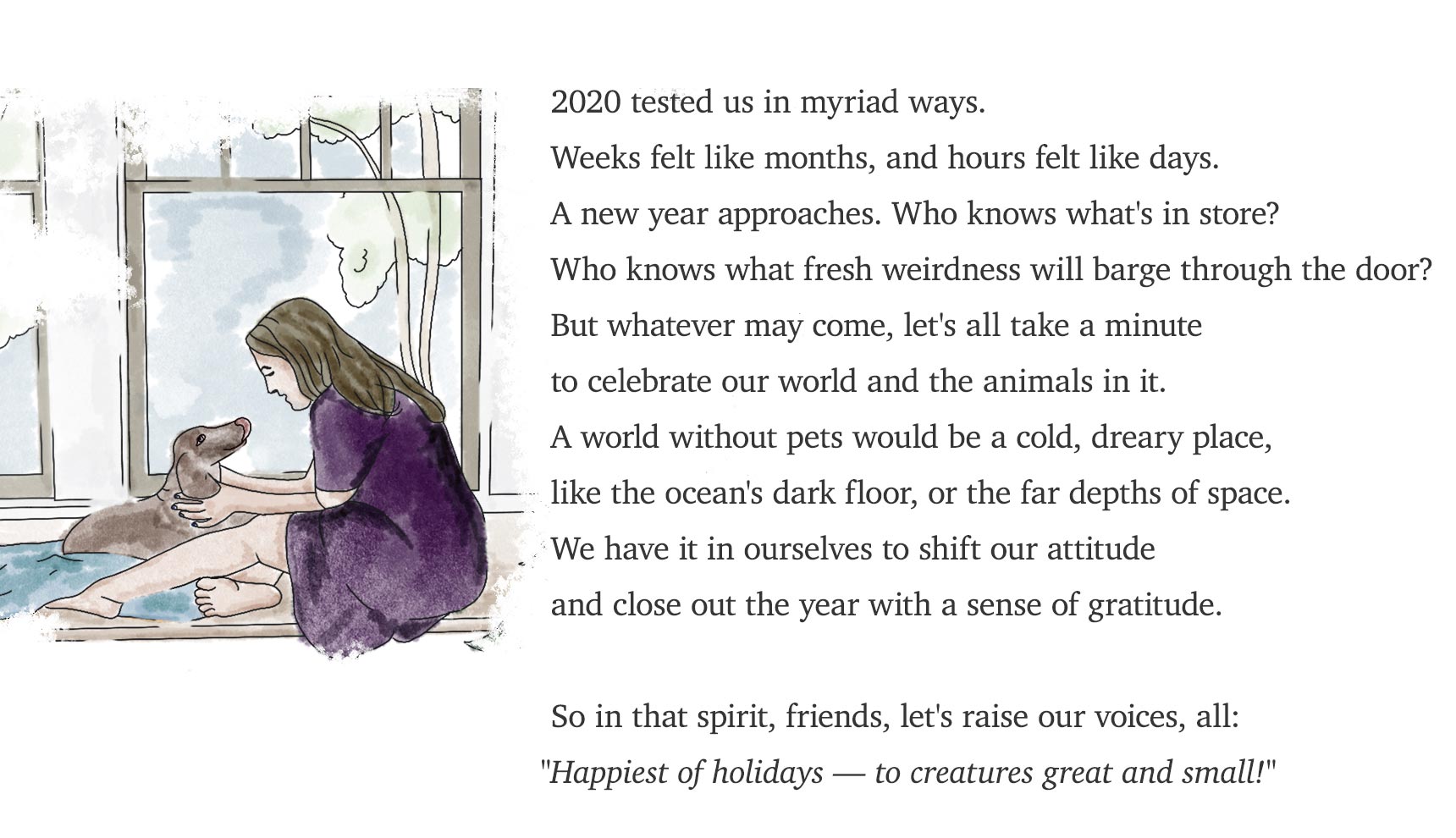 2020 tested us in myriad ways. Weeks felt like months, and hours felt like days. A new year approaches. Who knows what's in store? Who knows what fresh weirdness will barge through the door? But whatever may come, let's all take a minute to celebrate our world and the animals in it. A world without pets would be a cold, dreary place,  like the ocean's dark floor, or the far depths of space. We have it in ourselves to shift our attitude and close out the year with a sense of gratitude. So in that spirit, friends, let's raise our voices, all: ‘Happiest of holidays — to creatures great and small!’