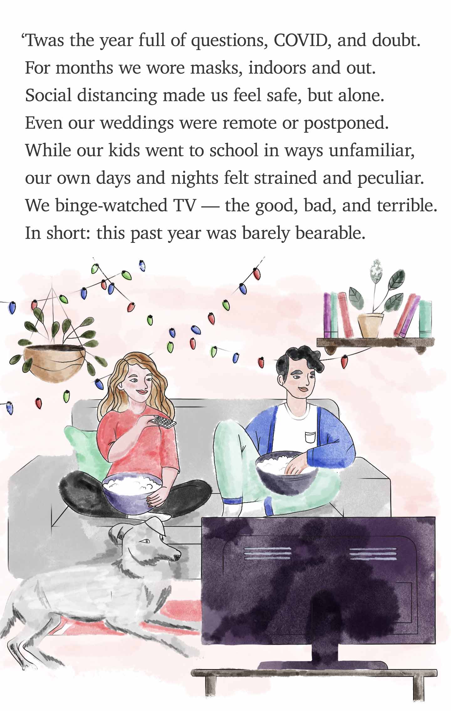 'Twas the year full of questions, COVID, and doubt. For months we wore masks, indoors and out. Social distancing made us feel safe, but alone. Even our weddings were remote or postponed. While our kids went to school in ways unfamiliar, our own days and nights felt strained and peculiar. We binge-watched TV — the good, bad, and terrible. In short: this past year was barely bearable.
