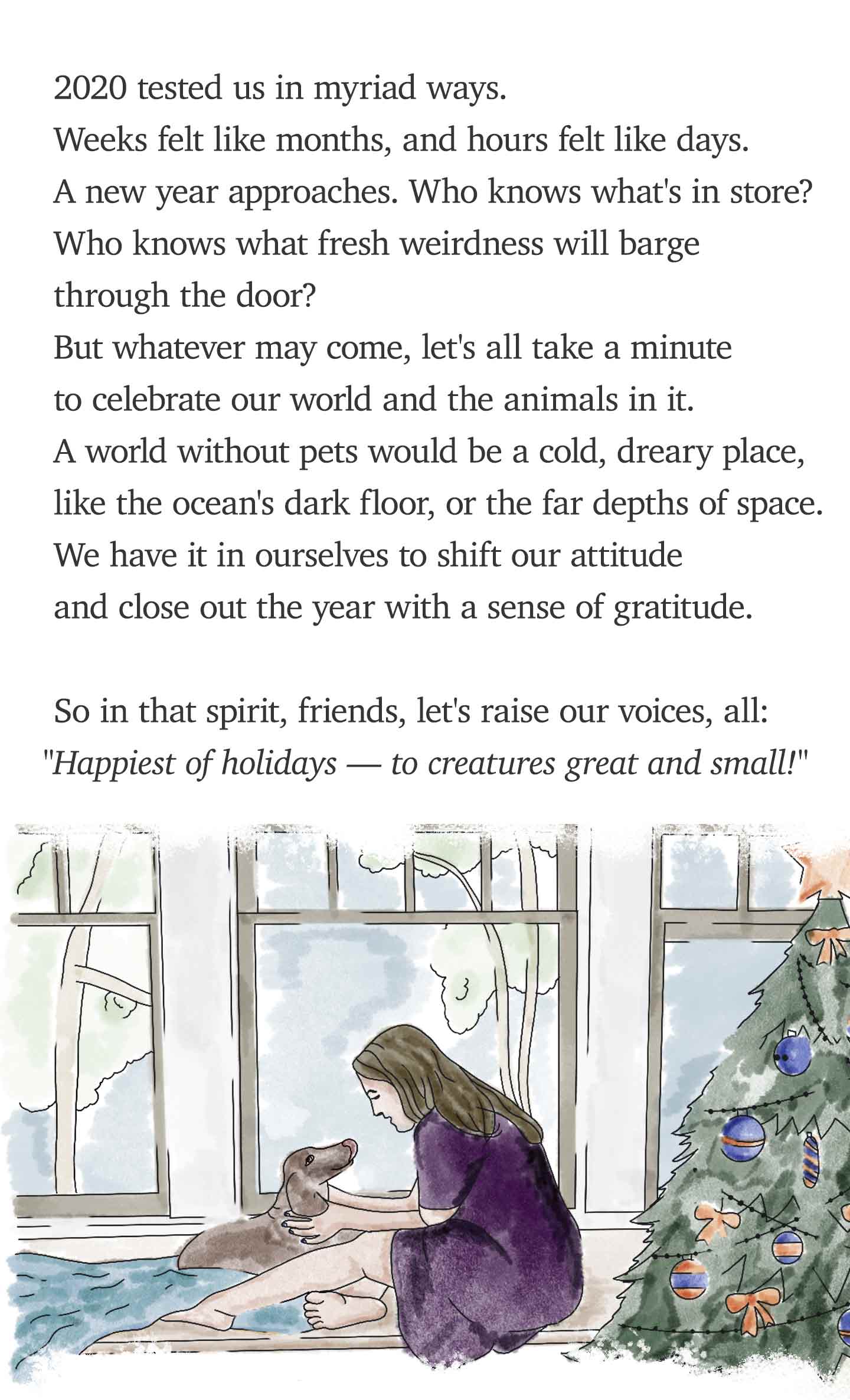 2020 tested us in myriad ways. Weeks felt like months, and hours felt like days. A new year approaches. Who knows what's in store? Who knows what fresh weirdness will barge through the door? But whatever may come, let's all take a minute to celebrate our world and the animals in it. A world without pets would be a cold, dreary place,  like the ocean's dark floor, or the far depths of space. We have it in ourselves to shift our attitude and close out the year with a sense of gratitude. So in that spirit, friends, let's raise our voices, all: ‘Happiest of holidays — to creatures great and small!’